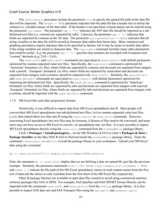 Crash Course: Better Graphics in R 
10
The read.table() procedure include the parameter file to specify the quoted file path of the data file
that will be imported. The header = TRUE parameter indicates that the data file has a header line to define the
column (i.e. variable) names of the data table. If the header is not specified, column names can be entered using
the parameter col.names. The parameter sep = “t” indicates the AFP data file should be imported as a tab-
delimited text files (i.e. columns are separated by tabs). Likewise, the parameter sep = “,” indicates that
fields are separated by commas in the AE data. The parameter stringsAsFactors = FALSE indicates that all
string variables in the data file will be stored as character data rather than factor data. Many statistical and
graphing procedures require character data to be specified as factors, but it may be easier to modify data tables
if the string variables are stored as character data. The read.table command includes many other parameters
that could be useful. E.g. the parameter dec = “,” specifies that numbers are recorded with European-style
“comma” decimals (e.g. 2.63 = 2,63).
The read.csv() and read.csv2() commands are equivalent to read.table() with default parameters
optimized for comma separated value text files. Specifically, the read.csv() command is optimized for
‘American’ formatted .csv files, where fields are separated by commas and decimals are separated from integers
with a period. ‘European’ formatted .csv files, where fields are separated by semicolons and decimals are
separated from integers with a comma, should be imported with read.csv2(). Similarly, the read.delim()
and read.delim2() commands are equivalent to read.table() with default parameters optimized for
importing tab-delimited text files. Specifically, the read.delim() command is optimized for ‘American’
formatted .txt files, where fields are separated by tabs and decimals are separated from integers with a period.
‘European’ formatted .txt files, where fields are separated by tabs and decimals are separated from integers with
a comma, should be imported with the read.delim2() command.
1.7.5 MS Excel files and other proprietary formats
Historically, it was difficult to import data from MS Excel spreadsheets into R. Most people will
convert their MS Excel spreadsheets into tab-delimited text files (.txt) or comma-separated value text files
(.csv), then import these text files into R using the read.table() or read.csv() commands. However,
converting Excel spreadsheets into text files may be tiresome, if dozens of files need to be converted, and some
users may not have access to MS Excel to convert .xls spreadsheets into .txt files. It is now possible to import
MS Excel spreadsheets directly using the read.xls() command from the xlsReadWrite package library.
Click > Packages > Install package(s)… on the MS Windows R GUI or click > Packages & Data >
Package Installer on the Mac OSX R GUI to find and install the xlsReadWrite package library. Enter the
command library(xls.ReadWrite) to load the package library to your workspace. Upload your MS Excel
data using the command:
bb <- read.xls(file=“C: sample.xls”,colNames=TRUE,sheet=1)
Note, the statement bb <- read.xls() implies that we are defining a data set named bb, just like the previous
example. Similarly, the parameter statements file = “H:BCBB tipssample.xls”, colNames = TRUE
and sheet = 1 indicate the file path of the MS Excel spreadsheet, choice to read column names from the first
row of data and the choice to only read data from the first sheet of the MS Excel file, respectively.
Other R package libraries are available to open data files created or saved using commercial statistics
software packages like SAS or SPSS. For example, SAS datafiles and SAS XPORT format libraries can be
imported with the commands read.ssd() and read.xport() from the foreign package library. It is also
possible to import SAS data sets and SAS Transport files using the sas.get() and sasxport.get()
 