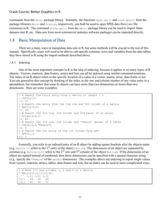 Crash Course: Better Graphics in R 
11
commands from the Hmisc package library. Similarly, the functions spss.get() and read.spss() from the
package libraries Hmisc and foreign, respectively, can both be used to open SPSS data files (.sav file
extension) in R. The command stata.get() from the Hmisc package library can be used to import Stata
datasets into R, etc. Data sets from most commercial statistics software packages can be imported directly.
1.8 Basic Manipulation of Data
There are a many ways to manipulate data sets in R, but some methods will be crucial to the rest of this
manual. Specifically, users will need to be able to call specific columns, rows and variables from the data tables
they have stored in R using the import methods described above.
1.8.1 Indexing
One of the most important concepts in R is the idea of indexing, because it applies to so many types of R
objects. Vectors, matrices, data frames, arrays and lists can all be indexed using similar command notations.
The index of an R object refers to the specific location of a value in a vector, matrix, array, data frame or list.
You can generalize this concept by thinking of the index as the row and column number of any value entry in a
spreadsheet, but remember that some R objects can have more than two dimensions or fewer than two
dimensions. Here are some examples:
> # Report the third entry from a vector of length = 6
> Vector[3]
[1] 53
> # Report the entry from the 2nd row and 5th column of a matrix
> Matrix[2,5]
[1] 49
> # Report the 3rd row, 2nd column and 2nd panel of an array
> Array[3,2,2]
[1] 49
> # Report the 3rd row, 2nd column and 'Female' gender of a table
> Table[3,2,"Female"]
[1] 4
> # Report the 1st entry of the 1st column from AFP
> AFP[1,1]
[1] 1
Generally, you refer to an indexed entry of an R object by adding square brackets after the objects name
(e.g. Vector[3] refers to the 3rd
entry of the object Vector). The dimensions of an object are separated by
commas (e.g. Matrix[2,5] refers to the 2nd
row and 5th
column of the object Matrix). If the dimensions of an
object are named instead of numbered, then those dimensions can be specified with a quoted character string
(e.g. specify the "Female" of the gender dimension). The examples above use indexing to report single values
from vectors, matrices, arrays, tables, data frames and lists, but an index can be used in more complicated ways.
> # Rows 2-3 and columns 1, 2 and 6 of a matrix
> Matrix[2:3,c(1,2,6)]
[,1] [,2] [,3]
[1,] 49 45 46
[2,] 45 56 51
 