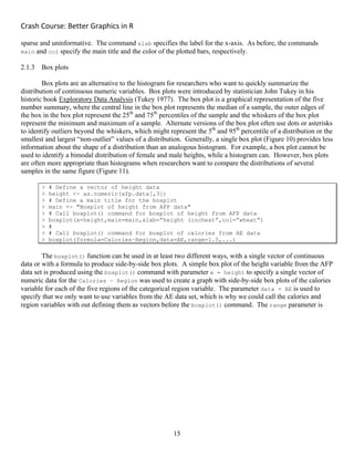 Crash Course: Better Graphics in R 
15
sparse and uninformative. The command xlab specifies the label for the x-axis. As before, the commands
main and col specify the main title and the color of the plotted bars, respectively.
2.1.3 Box plots
Box plots are an alternative to the histogram for researchers who want to quickly summarize the
distribution of continuous numeric variables. Box plots were introduced by statistician John Tukey in his
historic book Exploratory Data Analysis (Tukey 1977). The box plot is a graphical representation of the five
number summary, where the central line in the box plot represents the median of a sample, the outer edges of
the box in the box plot represent the 25th
and 75th
percentiles of the sample and the whiskers of the box plot
represent the minimum and maximum of a sample. Alternate versions of the box plot often use dots or asterisks
to identify outliers beyond the whiskers, which might represent the 5th
and 95th
percentile of a distribution or the
smallest and largest “non-outlier” values of a distribution. Generally, a single box plot (Figure 10) provides less
information about the shape of a distribution than an analogous histogram. For example, a box plot cannot be
used to identify a bimodal distribution of female and male heights, while a histogram can. However, box plots
are often more appropriate than histograms when researchers want to compare the distributions of several
samples in the same figure (Figure 11).
> # Define a vector of height data
> height <- as.numeric(afp.data[,3])
> # Define a main title for the boxplot
> main <- "Boxplot of height from AFP data"
> # Call boxplot() command for boxplot of height from AFP data
> boxplot(x=height,main=main,xlab=”height (inches)”,col=”wheat”)
> #
> # Call boxplot() command for boxplot of calories from AE data
> boxplot(formula=Calories~Region,data=AE,range=1.5,...)
The boxplot() function can be used in at least two different ways, with a single vector of continuous
data or with a formula to produce side-by-side box plots. A simple box plot of the height variable from the AFP
data set is produced using the boxplot() command with parameter x = height to specify a single vector of
numeric data for the Calories ~ Region was used to create a graph with side-by-side box plots of the calories
variable for each of the five regions of the categorical region variable. The parameter data = AE is used to
specify that we only want to use variables from the AE data set, which is why we could call the calories and
region variables with out defining them as vectors before the boxplot() command. The range parameter is
 