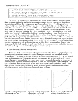 Crash Course: Better Graphics in R 
21
cex.main=2.6, col.main="red", col.sub="blue")
> # Generate a histogram from AFP data with customized labels
> hist(x=height, xlab=xlab, main=main, col="wheat", col.axis="green",
col.lab="purple", fg="red",font.main=3)
> # Generate a barplot from AE data with customized labels
> barplot(counts,main=”Adverse Events”,ylab=”Counts”,las=2)
The pie(), hist() and barplot() commands were used to generate pie charts, histograms and bar
charts in previous sections, but additional graphing parameters from the par() procedure are shown here to
customize the graph labels. The font parameter specifies normal text (font = 1), boldface text (font = 2),
italicized text (font = 3), bold and italicized text (font = 4) or symbol text (font = 5). The related
parameters font.axis, font.lab, font.main and font.sub can assign text styles to the axis units, the axis
labels, the main title or the sub title, respectively. The family parameter will change the font style for the
entire figure with options for monospace font (“mono”), serif fonts (“serif”), sans-serif fonts (“sans”) and
symbol fonts (“symbol”). Additional font families are available using Hershey vector fonts (e.g. family =
“HersheyScript”). The cex parameter is used to shrink or enlarge the text by a percentage (e.g. cex = 0.8
yields text at 80% its original size). Related parameters cex.axis, cex.lab, cex.main and cex.sub affect axis
ticks, axis labels, main titles and sub titles, respectively. The col parameter typically affects objects in a graph
(e.g. pie chart slices or histogram bars), but the col.axis, col.lab, col.main and col.sub parameters control
font colors in the axis ticks, axis labels, main titles and sub titles. The fg parameter adjusts the color of the
foreground, which typically includes the graph axes. Finally, the las parameter is used to adjust the orientation
of axis tick labels (e.g. las = 2 creates labels perpendicular to the x-axis).
2.2.3 Subscripts, superscripts and custom symbols
Sometimes, it will be necessary to use subscript or superscript text in the text of a graph or figure. For
example, you may want to plot the residuals from a linear regression against log10-transformed predictor
variable (Figure 19) or against the quadratic term from a polynomial regression (Figure 20). You may also need
to use special characters, like Greek symbols or math symbols, mixed with regular text (Figure 21). These
custom labels can be generated using expression() and paste() commands. In practice, the expression()
command is used to generate mathematical equations for use as text labels in graphs, figures and reports. The
paste() command is used to concatenate, or join, two or more strings of characters together to form a single
character string. Together, these functions can be used to combine regular text with mathematical display
styles, like superscript or subscript text, true fractions, Greek symbols, etc.
Figure 19. Scatter plot figure with
subscript in X-axis label
Figure 20. Scatter plot figure with
superscript in X-axis label
Figure 21. Line graph with Greek
symbols and formulas in title.
 