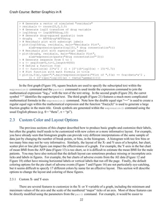 Crash Course: Better Graphics in R 
22
> # Generate a vector of simulated "residuals"
> residuals <- rnorm(20,0,3.5)
> # Generate log10 transform of drug variable
> log10drug <- log(AFP$drug,10)
> # Generate drug-squared quadratic term
> drugSq <- AFP$drug*AFP$drug
> # Residuals plot with subscript labels
> plot(log10drug, residuals, main="Residuals Plot",
xlab=expression(paste(log[10]," drug concentration")))
> # Residuals plot with superscript labels
> plot(drugSq, residuals, main="Residuals Plot",
xlab=expression(paste("drug concentration"^2)))
> # Generate sequence from 0 to 1
> x <- seq(from=0,to=1,length=8000)
> # Define a function f(x)
> f <- function(x) 23*x^2 / (1 + 10^((6*log10(x) - 15)*0.7))
> # Plot function with math formula in title
> plot(x,f(x),type="l",main=expression(paste("Plot of ",f(x) == frac(beta*x^2 ,
(1 + 10^((psi*log[10](x) - theta)*gamma))))))
In the first graph (Figure 19), square brackets are used to specify the subscripted text within the
expression() command and the paste() command is used inside the expression command to join the
mathematical expression “log10” with the rest of the text string. In the second graph (Figure 20), the carrot
symbol “^” identifies the superscripted text. The third graph (Figure 21) features a much more complicated
mathematical formula in the expression() command. Note how the double equal sign “==” is used to create a
regular equal sign within the mathematical expression and the function “frac(a,b)” is used to generate a large
fraction graphic in the main title. Greek symbols are generated within the expression() command using the
usual English phrases (e.g.  = “theta”,  = “pi”).
2.3 Custom Color and Layout Options
The previous sections of this chapter described how to produce basic graphs and customize their labels,
but often the graphic itself needs to be customized with new colors or a more informative layout. For example,
you have already seen that histogram graphs can provide very different interpretations of the same sample of
data just by changing the number of break points, or bins, in the histogram. A histogram with too few bins or
too many bins may not be very informative. Similarly, the layout of the X- and Y-axes of a boxplot, bar chart,
scatter plot or line plot figure can impact the effectiveness of a graph. For example, the Y-axis in the bar chart
of mean BMI from the AFP data (Figure 13) is too short, so it is difficult to estimate the mean BMI for the male
patients. You may have also noticed that the default layout can sometimes produce missing or incomplete axis
ticks and labels in figures. For example, the bar charts of adverse events from the AE data (Figure 12 and
Figure 18) either have missing horizontal labels or vertical labels that run off the page. Finally, the default
coloring options for the pie chart of adverse events (Figure 7 and Figure 16) are not particularly eye-catching,
but it seems difficult to specify 17 different colors by name for an effective layout. This section will describe
options to change the layout and coloring of these figures.
2.3.1 Custom X- and Y-axes
There are several features to customize in the X- or Y-variable of a graph, including the minimum and
maximum values of the axis and the scale of the numbered “major” ticks of an axis. Most of these features can
be directly modified using the parameters from the par() command. For example, it would be easier to
 