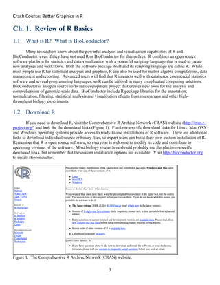 Crash Course: Better Graphics in R 
3
Ch. 1. Review of R Basics
1.1 What is R? What is BioConductor?
Many researchers know about the powerful analysis and visualization capabilities of R and
BioConductor, even if they have not used R or BioConductor for themselves. R combines an open source
software platform for statistics and data visualization with a powerful scripting language that is used to create
new analyses and workflows. Both the software package itself and its scripting language are called R. While
most people use R for statistical analyses and graphics, R can also be used for matrix algebra computations, data
management and reporting. Advanced users will find that R interacts well with databases, commercial statistics
software and several programming languages, so R can be utilized in many complicated computing solutions.
BioConductor is an open source software development project that creates new tools for the analysis and
comprehension of genomic-scale data. BioConductor include R package libraries for the annotation,
normalization, filtering, statistical analysis and visualization of data from microarrays and other high-
throughput biology experiments.
1.2 Download R
If you need to download R, visit the Comprehensive R Archive Network (CRAN) website (http://cran.r-
project.org/) and look for the download links (Figure 1). Platform-specific download links for Linux, Mac OSX
and Windows operating systems provide access to ready-to-use installations of R software. There are additional
links to download individual source or binary files, so expert users can build their own custom installation of R.
Remember that R is open source software, so everyone is welcome to modify its code and contribute to
upcoming versions of the software. Most biology researchers should probably use the platform-specific
download links, but remember that the custom installation options are available. Visit http://bioconductor.org
to install Bioconductor.
Figure 1. The Comprehensive R Archive Network (CRAN) website.
 
