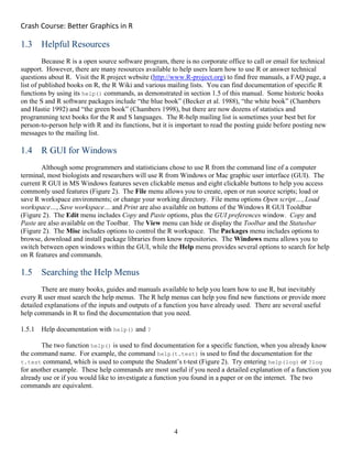 Crash Course: Better Graphics in R 
4
1.3 Helpful Resources
Because R is a open source software program, there is no corporate office to call or email for technical
support. However, there are many resources available to help users learn how to use R or answer technical
questions about R. Visit the R project website (http://www.R-project.org) to find free manuals, a FAQ page, a
list of published books on R, the R Wiki and various mailing lists. You can find documentation of specific R
functions by using its help() commands, as demonstrated in section 1.5 of this manual. Some historic books
on the S and R software packages include “the blue book” (Becker et al. 1988), “the white book” (Chambers
and Hastie 1992) and “the green book” (Chambers 1998), but there are now dozens of statistics and
programming text books for the R and S languages. The R-help mailing list is sometimes your best bet for
person-to-person help with R and its functions, but it is important to read the posting guide before posting new
messages to the mailing list.
1.4 R GUI for Windows
Although some programmers and statisticians chose to use R from the command line of a computer
terminal, most biologists and researchers will use R from Windows or Mac graphic user interface (GUI). The
current R GUI in MS Windows features seven clickable menus and eight clickable buttons to help you access
commonly used features (Figure 2). The File menu allows you to create, open or run source scripts; load or
save R workspace environments; or change your working directory. File menu options Open script…, Load
workspace…, Save workspace… and Print are also available on buttons of the Windows R GUI Tooldbar
(Figure 2). The Edit menu includes Copy and Paste options, plus the GUI preferences window. Copy and
Paste are also available on the Toolbar. The View menu can hide or display the Toolbar and the Statusbar
(Figure 2). The Misc includes options to control the R workspace. The Packages menu includes options to
browse, download and install package libraries from know repositories. The Windows menu allows you to
switch between open windows within the GUI, while the Help menu provides several options to search for help
on R features and commands.
1.5 Searching the Help Menus
There are many books, guides and manuals available to help you learn how to use R, but inevitably
every R user must search the help menus. The R help menus can help you find new functions or provide more
detailed explanations of the inputs and outputs of a function you have already used. There are several useful
help commands in R to find the documentation that you need.
1.5.1 Help documentation with help() and ?
The two function help() is used to find documentation for a specific function, when you already know
the command name. For example, the command help(t.test) is used to find the documentation for the
t.test command, which is used to compute the Student’s t-test (Figure 2). Try entering help(log) or ?log
for another example. These help commands are most useful if you need a detailed explanation of a function you
already use or if you would like to investigate a function you found in a paper or on the internet. The two
commands are equivalent.
 