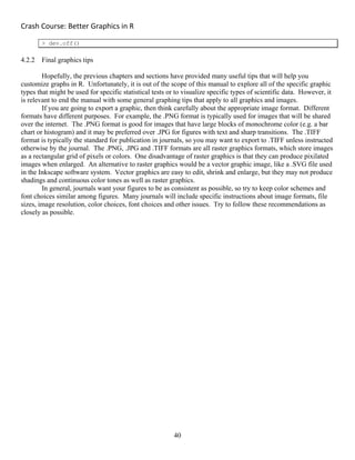 Crash Course: Better Graphics in R 
40
> dev.off()
4.2.2 Final graphics tips
Hopefully, the previous chapters and sections have provided many useful tips that will help you
customize graphs in R. Unfortunately, it is out of the scope of this manual to explore all of the specific graphic
types that might be used for specific statistical tests or to visualize specific types of scientific data. However, it
is relevant to end the manual with some general graphing tips that apply to all graphics and images.
If you are going to export a graphic, then think carefully about the appropriate image format. Different
formats have different purposes. For example, the .PNG format is typically used for images that will be shared
over the internet. The .PNG format is good for images that have large blocks of monochrome color (e.g. a bar
chart or histogram) and it may be preferred over .JPG for figures with text and sharp transitions. The .TIFF
format is typically the standard for publication in journals, so you may want to export to .TIFF unless instructed
otherwise by the journal. The .PNG, .JPG and .TIFF formats are all raster graphics formats, which store images
as a rectangular grid of pixels or colors. One disadvantage of raster graphics is that they can produce pixilated
images when enlarged. An alternative to raster graphics would be a vector graphic image, like a .SVG file used
in the Inkscape software system. Vector graphics are easy to edit, shrink and enlarge, but they may not produce
shadings and continuous color tones as well as raster graphics.
In general, journals want your figures to be as consistent as possible, so try to keep color schemes and
font choices similar among figures. Many journals will include specific instructions about image formats, file
sizes, image resolution, color choices, font choices and other issues. Try to follow these recommendations as
closely as possible.
 