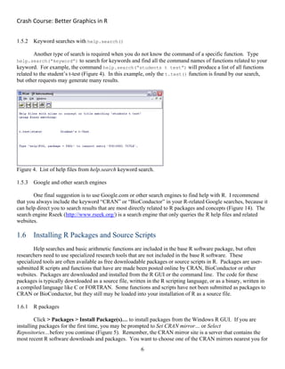 Crash Course: Better Graphics in R 
6
1.5.2 Keyword searches with help.search()
Another type of search is required when you do not know the command of a specific function. Type
help.search(“keyword”) to search for keywords and find all the command names of functions related to your
keyword. For example, the command help.search(“students t test”) will produce a list of all functions
related to the student’s t-test (Figure 4). In this example, only the t.test() function is found by our search,
but other requests may generate many results.
Figure 4. List of help files from help.search keyword search.
1.5.3 Google and other search engines
One final suggestion is to use Google.com or other search engines to find help with R. I recommend
that you always include the keyword “CRAN” or “BioConductor” in your R-related Google searches, because it
can help direct you to search results that are most directly related to R packages and concepts (Figure 14). The
search engine Rseek (http://www.rseek.org/) is a search engine that only queries the R help files and related
websites.
1.6 Installing R Packages and Source Scripts
Help searches and basic arithmetic functions are included in the base R software package, but often
researchers need to use specialized research tools that are not included in the base R software. These
specialized tools are often available as free downloadable packages or source scripts in R. Packages are user-
submitted R scripts and functions that have are made been posted online by CRAN, BioConductor or other
websites. Packages are downloaded and installed from the R GUI or the command line. The code for these
packages is typically downloaded as a source file, written in the R scripting language, or as a binary, written in
a compiled language like C or FORTRAN. Some functions and scripts have not been submitted as packages to
CRAN or BioConductor, but they still may be loaded into your installation of R as a source file.
1.6.1 R packages
Click > Packages > Install Package(s)… to install packages from the Windows R GUI. If you are
installing packages for the first time, you may be prompted to Set CRAN mirror… or Select
Repositories…before you continue (Figure 5). Remember, the CRAN mirror site is a server that contains the
most recent R software downloads and packages. You want to choose one of the CRAN mirrors nearest you for
 