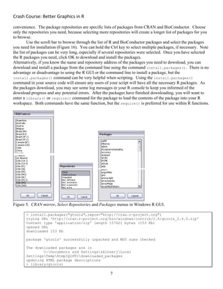 Crash Course: Better Graphics in R 
7
convenience. The package repositories are specific lists of packages from CRAN and BioConductor. Choose
only the repositories you need, because selecting more repositories will create a longer list of packages for you
to browse.
Use the scroll bar to browse through the list of R and BioConductor packages and select the packages
you need for installation (Figure 16). You can hold the Ctrl key to select multiple packages, if necessary. Note
the list of packages can be very long, especially if several repositories were selected. Once you have selected
the R packages you need, click OK to download and install the packages.
Alternatively, if you know the name and repository address of the packages you need to download, you can
download and install a package from the command line using the command install.packages(). There is no
advantage or disadvantage to using the R GUI or the command line to install a package, but the
install.packages() command can be very helpful when scripting. Using the install.packages()
command in your source code will ensure any users of your script will have all the necessary R packages. As
the packages download, you may see some log messages in your R console to keep you informed of the
download progress and any potential errors. After the packages have finished downloading, you will want to
enter a library() or require() command for the package to load the contents of the package into your R
workspace. Both commands have the same function, but the require() is preferred for use within R functions.
Figure 5. CRAN mirror, Select Repositories and Packages menus in Windows R GUI.
> install.packages("gtools",repos="http://cran.r-project.org")
trying URL 'http://cran.r-project.org/bin/windows/contrib/2.6/gtools_2.4.0.zip'
Content type 'application/zip' length 157621 bytes (153 Kb)
opened URL
downloaded 153 Kb
package 'gtools' successfully unpacked and MD5 sums checked
The downloaded packages are in
C:Documents and SettingsskinnerjLocal
SettingsTempRtmpIQ1HTcdownloaded_packages
updating HTML package descriptions
> library(gtools)
 