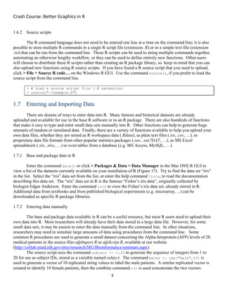 Crash Course: Better Graphics in R 
8
1.6.2 Source scripts
The R command language does not need to be entered one line at a time on the command line; it is also
possible to store multiple R commands in a single R script file (extension .R) or in a simple text file (extension
.txt) that can be run from the command line. These R scripts can be used to string multiple commands together,
automating an otherwise lengthy workflow, or they can be used to define entirely new functions. Often users
will choose to distribute these R scripts rather than creating an R package library, so keep in mind that you can
also upload new functions using R source scripts. If you have found a R source script that you need to upload,
click > File > Source R code… on the Windows R GUI. Use the command source(), if you prefer to load the
source script from the command line.
> # Load a source script file (.R extension)
> source("~/example.R")
1.7 Entering and Importing Data
There are dozens of ways to enter data into R. Many famous and historical datasets are already
uploaded and available for use in the base R software or in an R package. There are also hundreds of functions
that make it easy to type and enter small data sets manually into R. Other functions can help to generate huge
amounts of random or simulated data. Finally, there are a variety of functions available to help you upload your
own data files, whether they are stored as R workspace data (.Rdata), as plain text files (.txt, .csv, …), in
proprietary data file formats from other popular statistics packages (.sav, .sas7DAT, …), as MS Excel
spreadsheets (.xls, .xlsx, …) or even tables from a database (e.g. MS Access, MySQL, …).
1.7.1 Base and package data in R
Enter the command data() or click > Packages & Data > Data Manager in the Mac OSX R GUI to
view a list of the datasets currently available on your installation of R (Figure 17). Try to find the data set “iris”
in the list. Select the “iris” data set from the list, or enter the help command ?iris, to read the documentation
describing this data set. The “iris” data set in R is the famous “Fisher’s iris data”, originally collected by
biologist Edgar Anderson. Enter the command iris to view the Fisher’s iris data set, already stored in R.
Additional data from textbooks and from published biological experiments (e.g. microarray, ...) can be
downloaded as specific R package libraries.
1.7.2 Entering data manually
The base and package data available in R can be a useful resource, but most R users need to upload their
own data into R. Most researchers will already have their data stored in a large data file. However, for some
small data sets, it may be easiest to enter the data manually from the command line. In other situations,
researchers may need to simulate large amounts of data using procedures from the command line. Some
common R procedures are used to generate a small dataset concerning the Alpha-fetoprotein (AFP) levels of 20
medical patients in the source files afpImport.R or afpScript.R, available at our website
(http://collab.niaid.nih.gov/sites/research/SIG/Bioinformatics/seminars.aspx).
The source script uses the command subject <- 1:20 to generate the sequence of integers from 1 to
20 for use as subject IDs, stored as a variable named subject. The command males <- rep("male",10) is
used to generate a vector of 10 replicated string values to label the male patients. A similar replicated vector is
created to identify 10 female patients, then the combine command c() is used concatenate the two vectors
 