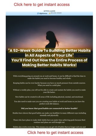 "A 52-Week Guide To Building Better Habits
in All Aspects of Your Life"
You’ll Find Out How the Entire Process of
Making Better Habits Works!
With everything going on around you at work and home, it can be difficult to find the time to
make the habits you need to become healthy and whole.
Keeping habits can be even harder because you have so much pressure from outside sources.
What you need is a solid plan.
Without a weekly plan, you will not be able to create and sustain the habits you need to make
your life better.
New habits can be created in all areas of life including physical, mental, and emotional.
You also need to make sure you are creating new habits at work and home so you have the
perfect work­life balance.
Did you know that good habits are connected to better health?
Studies have shown that good habits can make you healthier in many different ways including
mentally and physically.
Those who have plans to make daily habits have an easier time achieving goals because their
routines and plans are well thought out.
Habits also evolve every day. This means you can get rid of habits that no longer suit you and
replace them with ones that work better.
SECURE ORDER
Click here to get instant access
Click here to get instant access
 