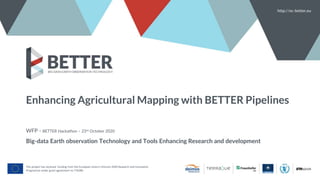 Enhancing Agricultural Mapping with BETTER Pipelines
WFP - BETTER Hackathon – 23rd October 2020
Big-data Earth observation Technology and Tools Enhancing Research and development
http://ec-better.eu
This project has received funding from the European Union’s Horizon 2020 Research and Innovation
Programme under grant agreement no 776280
 