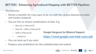 http://ec-better.eu
BETTER | Enhancing Agricultural Mapping with BETTER Pipelines
The Exercise:
• Devise a classifier for crop types to be run with the various datasets provided
and results compared
• You are free to choose combinations of data. E.g.
• Raw S2 vs Filtered S2
• Raw S2 + SAR vs Filtered S2
• SAR vs Filtered S2
• … whatever
• You can team up if you want
• Produce your predictions for the unlabeled data and submit
Google Hangouts for Bilateral Support:
https://meet.google.com/mde-useo-qrb
 