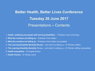 Better Health, Better Lives Conference
Tuesday 20 June 2017
Presentations – Contents
1. Health, wellbeing and people with learning disabilities – Professor Jane Cummings
2. What the numbers are telling us – Professor Chris Hatton
3. What the numbers are telling us – Professor Chris Hatton (accessible)
4. The Learning Disability Mortality Review – and what it is telling us – Dr Richard Jeffrey
5. The Learning Disability Mortality Review – and what it is telling us – Dr Richard Jeffrey (accessible)
6. Health inequalities – Dr Angela Donkin
7. Health Checks – Dr Kirsten Lamb
 