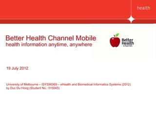 Better Health Channel Mobile
health information anytime, anywhere



19 July 2012



University of Melbourne – ISYS90069 – eHealth and Biomedical Informatics Systems (2012)
by Duc Du Hong (Student No.: 515045)
 
