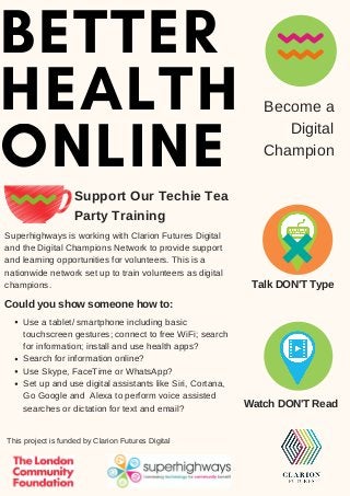 BETTER
HEALTH
ONLINE
Support Our Techie Tea
Party Training
Become a
Digital
Champion
Superhighways is working with Clarion Futures Digital
and the Digital Champions Network to provide support
and learning opportunities for volunteers. This is a
nationwide network set up to train volunteers as digital
champions.
Watch DON'T Read
Talk DON'T Type
Use a tablet/ smartphone including basic
touchscreen gestures; connect to free WiFi; search
for information; install and use health apps?
Search for information online?
Use Skype, FaceTime or WhatsApp?
Set up and use digital assistants like Siri, Cortana,
Go Google and Alexa to perform voice assisted
searches or dictation for text and email?
Could you show someone how to:
This project is funded by Clarion Futures Digital
 