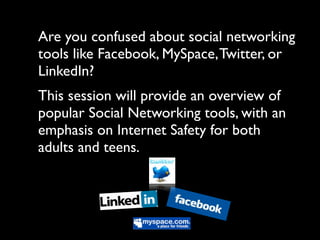 Are you confused about social networking
tools like Facebook, MySpace, Twitter, or
LinkedIn?
This session will provide an overview of
popular Social Networking tools, with an
emphasis on Internet Safety for both
adults and teens.
 