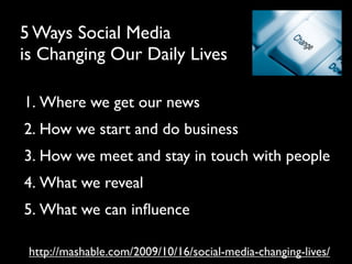 5 Ways Social Media
is Changing Our Daily Lives

1. Where we get our news
2. How we start and do business
3. How we meet and stay in touch with people
4. What we reveal
5. What we can inﬂuence

 http://mashable.com/2009/10/16/social-media-changing-lives/
 