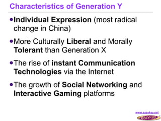 Characteristics of Generation Y
 Individual
           Expression (most radical
 change in China)
 MoreCulturally Liberal and Morally
 Tolerant than Generation X
 Therise of instant Communication
 Technologies via the Internet
 The growth of Social Networking and
 Interactive Gaming platforms

                                       www.easykey.net
 