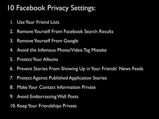 10 Facebook Privacy Settings:
 1. Use Your Friend Lists
 2. Remove Yourself From Facebook Search Results
 3. Remove Yourself From Google
 4. Avoid the Infamous Photo/Video Tag Mistake
 5. Protect Your Albums
 6. Prevent Stories From Showing Up in Your Friends’ News Feeds
 7. Protect Against Published Application Stories
 8. Make Your Contact Information Private
 9. Avoid Embarrassing Wall Posts
 10. Keep Your Friendships Private
 