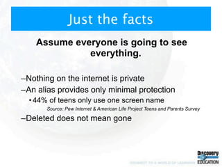 Just the facts
    Assume everyone is going to see
              everything.

–Nothing on the internet is private
–An alias provides only minimal protection
  • 44% of teens only use one screen name
       Source: Pew Internet & American Life Project Teens and Parents Survey

–Deleted does not mean gone
 