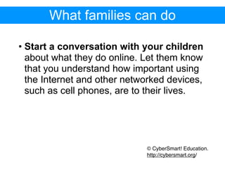 What families can do

• Start a conversation with your children
  about what they do online. Let them know
  that you understand how important using
  the Internet and other networked devices,
  such as cell phones, are to their lives.




                             © CyberSmart! Education.
                             http://cybersmart.org/
 