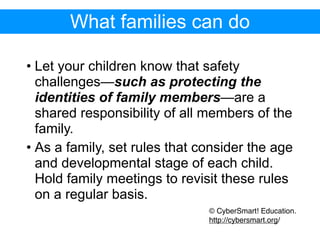 What families can do

• Let your children know that safety
  challenges—such as protecting the
  identities of family members—are a
  shared responsibility of all members of the
  family.
• As a family, set rules that consider the age
  and developmental stage of each child.
  Hold family meetings to revisit these rules
  on a regular basis.
                               © CyberSmart! Education.
                               http://cybersmart.org/
 