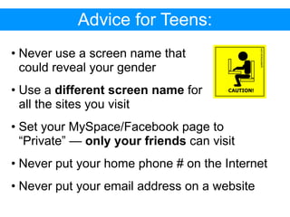 Advice for Teens:
• Never use a screen name that
  could reveal your gender
• Use a different screen name for
  all the sites you visit
• Set your MySpace/Facebook page to
  “Private” — only your friends can visit
• Never put your home phone # on the Internet
• Never put your email address on a website
 