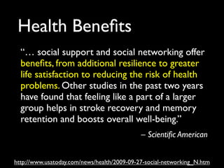 Health Beneﬁts
  “… social support and social networking offer
  beneﬁts, from additional resilience to greater
  life satisfaction to reducing the risk of health
  problems. Other studies in the past two years
  have found that feeling like a part of a larger
  group helps in stroke recovery and memory
  retention and boosts overall well-being.”
                                             – Scientiﬁc American


http://www.usatoday.com/news/health/2009-09-27-social-networking_N.htm
 