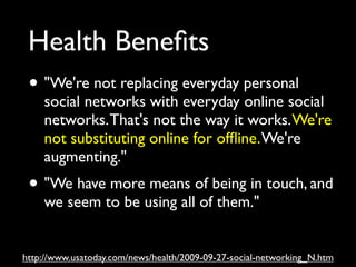 Health Beneﬁts
 • "We're not replacing everyday personal
    social networks with everyday online social
    networks. That's not the way it works. We're
    not substituting online for ofﬂine. We're
    augmenting."
 • "We have more means of being in touch, and
    we seem to be using all of them."


http://www.usatoday.com/news/health/2009-09-27-social-networking_N.htm
 