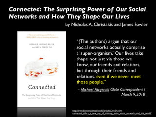 Connected: The Surprising Power of Our Social
Networks and How They Shape Our Lives
                  by Nicholas A. Christakis and James Fowler


                        “(The authors) argue that our
                        social networks actually comprise
                        a ‘super-organism.’ Our lives take
                        shape not just via those we
                        know, our friends and relations,
                        but through their friends and
                        relations, even if we never meet
                        those people.”
                          – Michael Fitzgerald Globe Correspondent /
                                                      March 9, 2010


                     http://www.boston.com/ae/books/articles/2010/03/09/
                     connected_offers_a_new_way_of_thinking_about_social_networks_and_the_world/
 