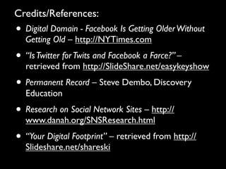 Credits/References:
• Digital Domain - Facebook Is Getting Older Without
  Getting Old – http://NYTimes.com
• “Is Twitter for Twits and Facebook a Farce?” –
  retrieved from http://SlideShare.net/easykeyshow
• Permanent Record – Steve Dembo, Discovery
  Education
• Research on Social Network Sites – http://
  www.danah.org/SNSResearch.html
• “Your Digital Footprint” – retrieved from http://
  Slideshare.net/shareski
 