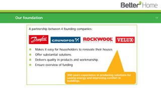 Our foundation 17
300 years experience in producing solutions for
saving energy and improving comfort in
buildings.
A partnership between 4 founding companies:
Makes it easy for householders to renovate their houses
Offer substantial solutions.
Delivers quality in products and workmanship.
Ensure overview of funding
 