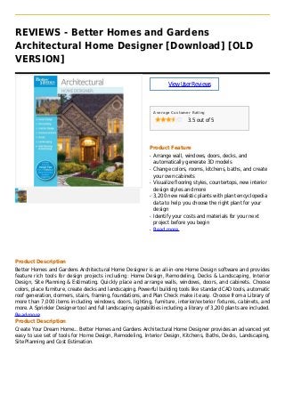 REVIEWS - Better Homes and Gardens
Architectural Home Designer [Download] [OLD
VERSION]
ViewUserReviews
Average Customer Rating
3.5 out of 5
Product Feature
Arrange wall, windows, doors, decks, andq
automatically generate 3D models
Change colors, rooms, kitchens, baths, and createq
your own cabinets
Visualize flooring styles, countertops, new interiorq
design styles and more
3,200 new realistic plants with plant encyclopediaq
data to help you choose the right plant for your
design
Identify your costs and materials for your nextq
project before you begin
Read moreq
Product Description
Better Homes and Gardens Architectural Home Designer is an all-in-one Home Design software and provides
feature rich tools for design projects including: Home Design, Remodeling, Decks & Landscaping, Interior
Design, Site Planning & Estimating. Quickly place and arrange walls, windows, doors, and cabinets. Choose
colors, place furniture, create decks and landscaping. Powerful building tools like standard CAD tools, automatic
roof generation, dormers, stairs, framing, foundations, and Plan Check make it easy. Choose from a Library of
more than 7,000 items including windows, doors, lighting, furniture, interior/exterior fixtures, cabinets, and
more. A Sprinkler Designer tool and full landscaping capabilities including a library of 3,200 plants are included.
Read more
Product Description
Create Your Dream Home... Better Homes and Gardens Architectural Home Designer provides an advanced yet
easy to use set of tools for Home Design, Remodeling, Interior Design, Kitchens, Baths, Decks, Landscaping,
Site Planning and Cost Estimation.
 