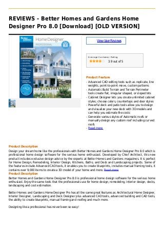 REVIEWS - Better Homes and Gardens Home
Designer Pro 8.0 [Download] [OLD VERSION]
ViewUserReviews
Average Customer Rating
3.9 out of 5
Product Feature
Advanced CAD editing tools such as replicate, lineq
weights, point-to-point move, custom patterns
Automatic Build Terrain and Terrain Perimeterq
tools create flat, irregular shaped, or sloped lots
Cabinet Designer lets you create unlimited cabinetq
styles; choose colors, countertops and door styles
Powerful deck and patio tools allow you to designq
and visualize your new deck with 3D models and
can help you estimate the costs
Generate various styles of Automatic roofs orq
manually design any custom roof including curved
roofs
Read moreq
Product Description
Design your dream home like the professionals with Better Homes and Gardens Home Designer Pro 8.0 which is
professional home design software for the serious home enthusiast. Developed by Chief Architect, this new
product includes exclusive design advice by the experts at Better Homes and Gardens magazines. It is perfect
for Home Design, Remodeling, Interior Design, Kitchens, Baths, and Deck and Landscaping projects. Some of
the features include Advanced CAD tools, it enables you to create blueprints, includes manual framing tools, it
contains over 9,000 items to create a 3D model of your home and more. Read more
Product Description
Better Homes and Gardens Home Designer Pro 8.0 is professional home design software for the serious home
enthusiast. Enjoy the same tools that the professionals use for home design, remodeling, interior design, decks,
landscaping and cost estimation.
Better Homes and Gardens Home Designer Pro has all the same great features as Architectural Home Designer,
Interior Designer, Landscaping and Deck Designer plus advanced CAD tools, advanced building and CAD tools,
the ability to create blueprints, manual framing and roofing and much more.
Designing like a professional has never been so easy!
 