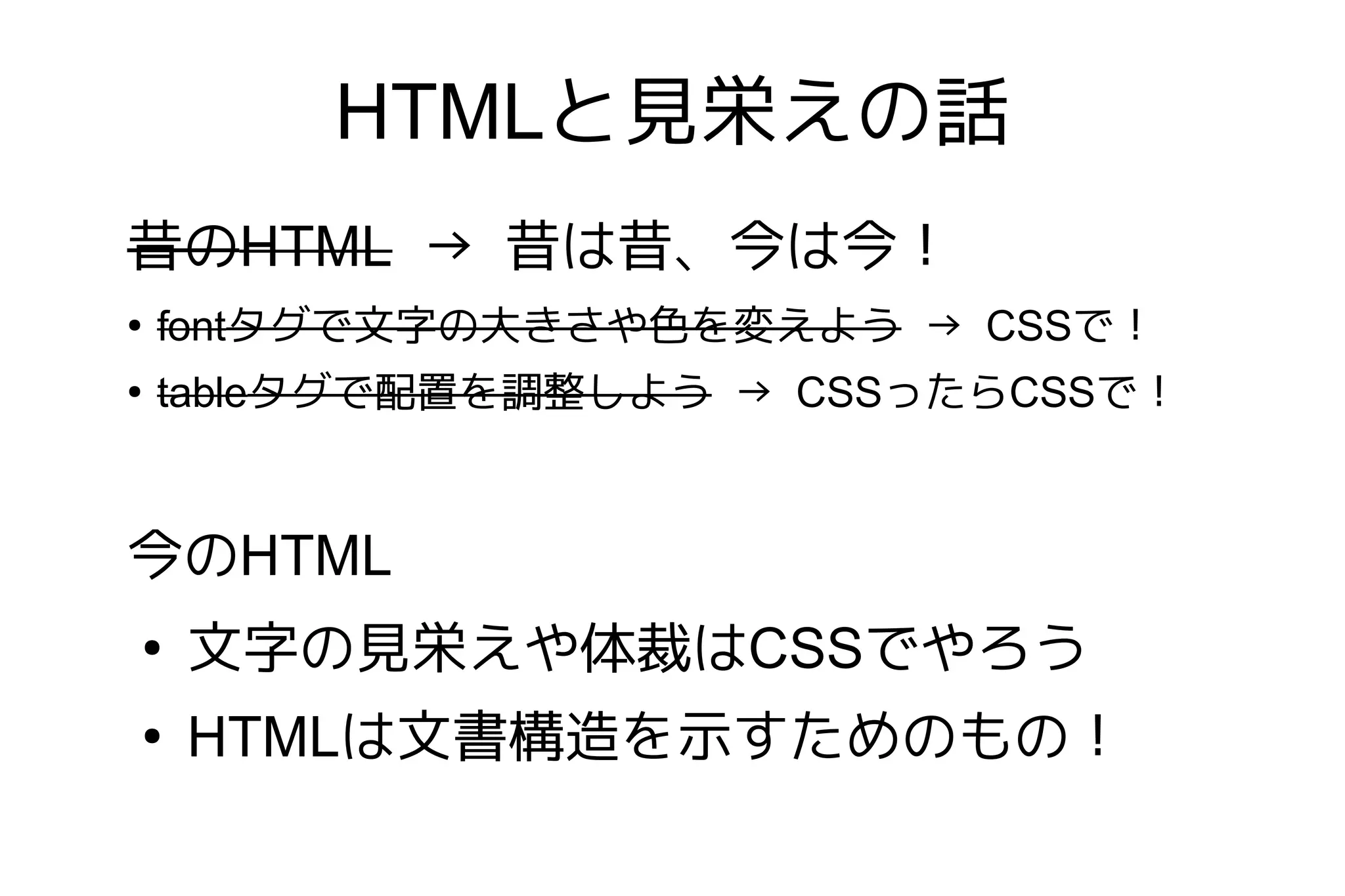 HTMLと見栄えの話
昔のHTML → 昔は昔、今は今！
●
    fontタグで文字の大きさや色を変えよう → CSSで！
●
    tableタグで配置を調整しよう → CSSったらCSSで！


今のHTML
●
    文字の見栄えや体裁はCSSでやろう
●
    HTMLは文書構造を示すためのもの！
 