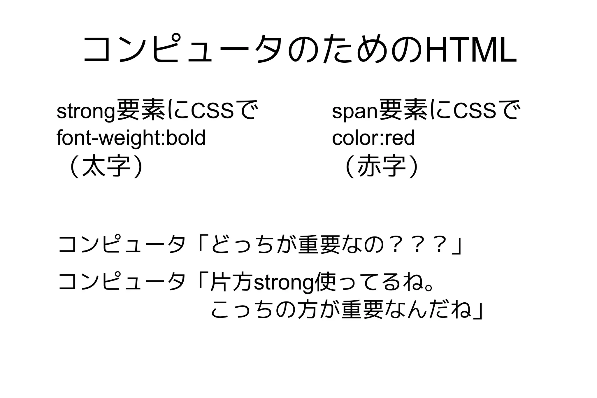 コンピュータのためのHTML
strong要素にCSSで      span要素にCSSで
font-weight:bold   color:red
（太字）               （赤字）


コンピュータ「どっちが重要なの？？？」
コンピュータ「片方strong使ってるね。
       こっちの方が重要なんだね」
 