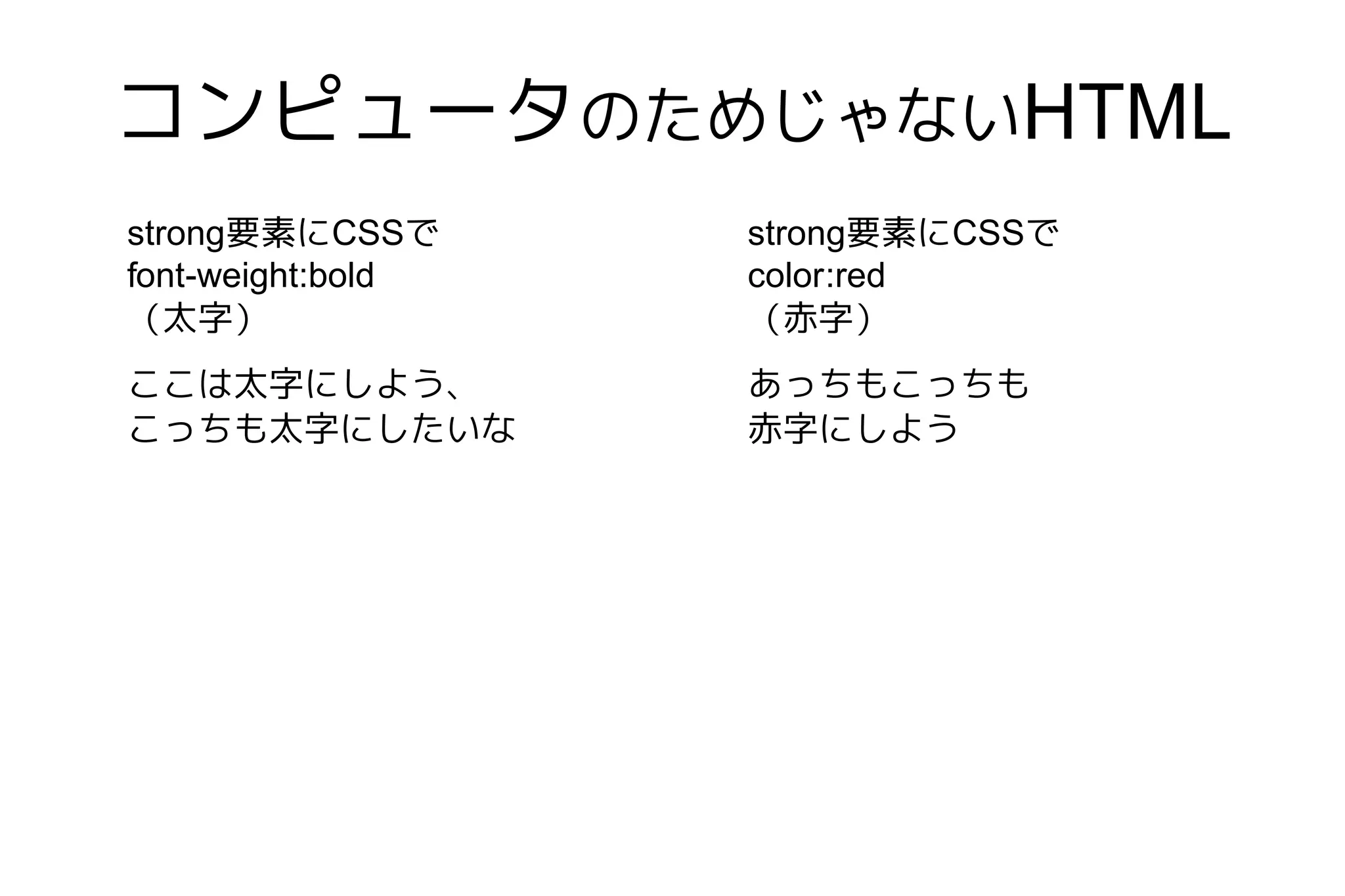 コンピュータのためじゃないHTML
strong要素にCSSで      strong要素にCSSで
font-weight:bold   color:red
（太字）               （赤字）
ここは太字にしよう、         あっちもこっちも
こっちも太字にしたいな        赤字にしよう
 