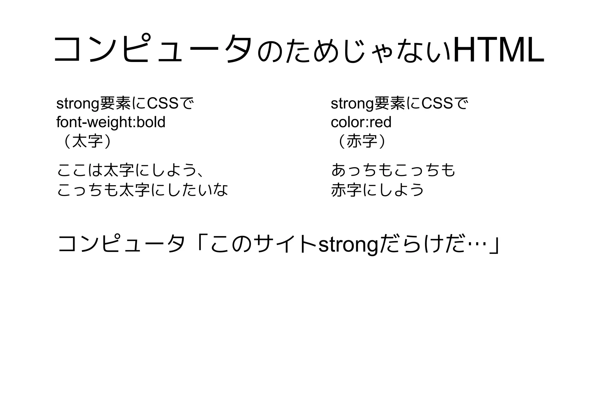 コンピュータのためじゃないHTML
strong要素にCSSで      strong要素にCSSで
font-weight:bold   color:red
（太字）               （赤字）
ここは太字にしよう、         あっちもこっちも
こっちも太字にしたいな        赤字にしよう


コンピュータ「このサイトstrongだらけだ…」
 