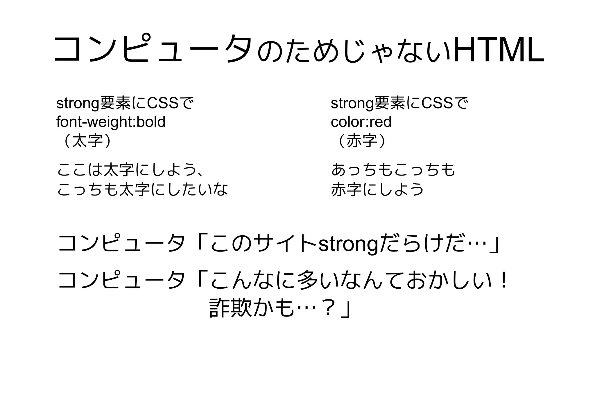 コンピュータのためじゃないHTML
strong要素にCSSで      strong要素にCSSで
font-weight:bold   color:red
（太字）               （赤字）
ここは太字にしよう、         あっちもこっちも
こっちも太字にしたいな        赤字にしよう


コンピュータ「このサイトstrongだらけだ…」
コンピュータ「こんなに多いなんておかしい！
       詐欺かも…？」
 