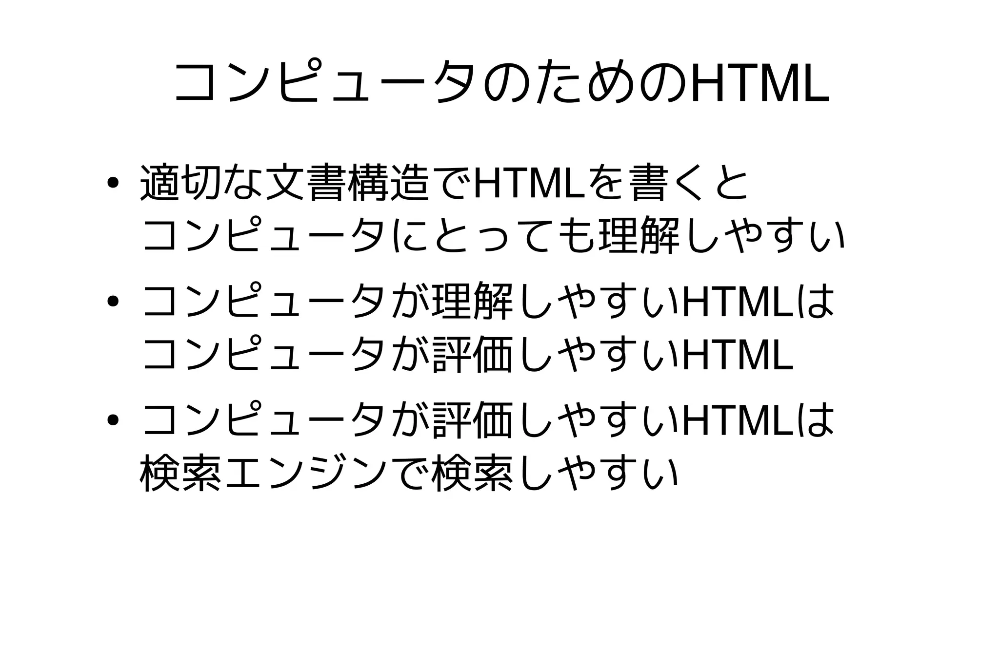 コンピュータのためのHTML
●
    適切な文書構造でHTMLを書くと
    コンピュータにとっても理解しやすい
●
    コンピュータが理解しやすいHTMLは
    コンピュータが評価しやすいHTML
●
    コンピュータが評価しやすいHTMLは
    検索エンジンで検索しやすい
 