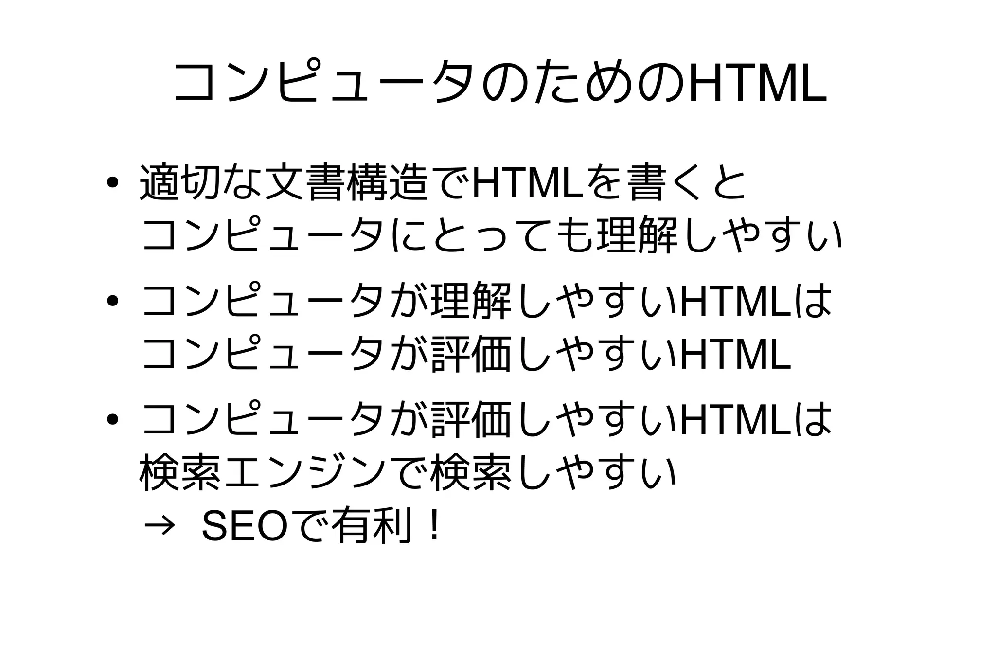 コンピュータのためのHTML
●
    適切な文書構造でHTMLを書くと
    コンピュータにとっても理解しやすい
●
    コンピュータが理解しやすいHTMLは
    コンピュータが評価しやすいHTML
●
    コンピュータが評価しやすいHTMLは
    検索エンジンで検索しやすい
    → SEOで有利！
 