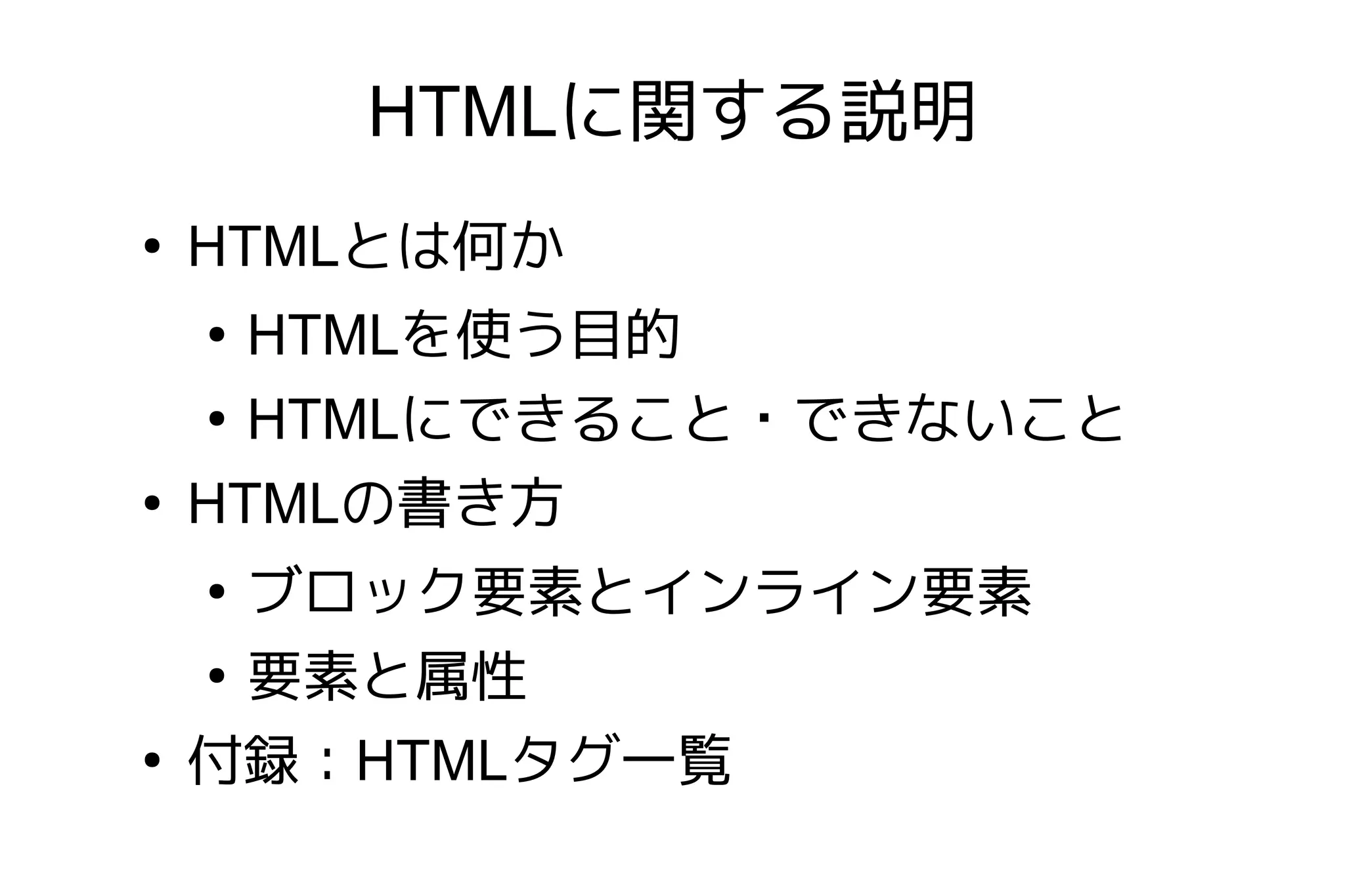 HTMLに関する説明
●
    HTMLとは何か
    ●
      HTMLを使う目的
    ●
      HTMLにできること・できないこと
●
    HTMLの書き方
    ●
      ブロック要素とインライン要素
    ●
      要素と属性
●
    付録：HTMLタグ一覧
 