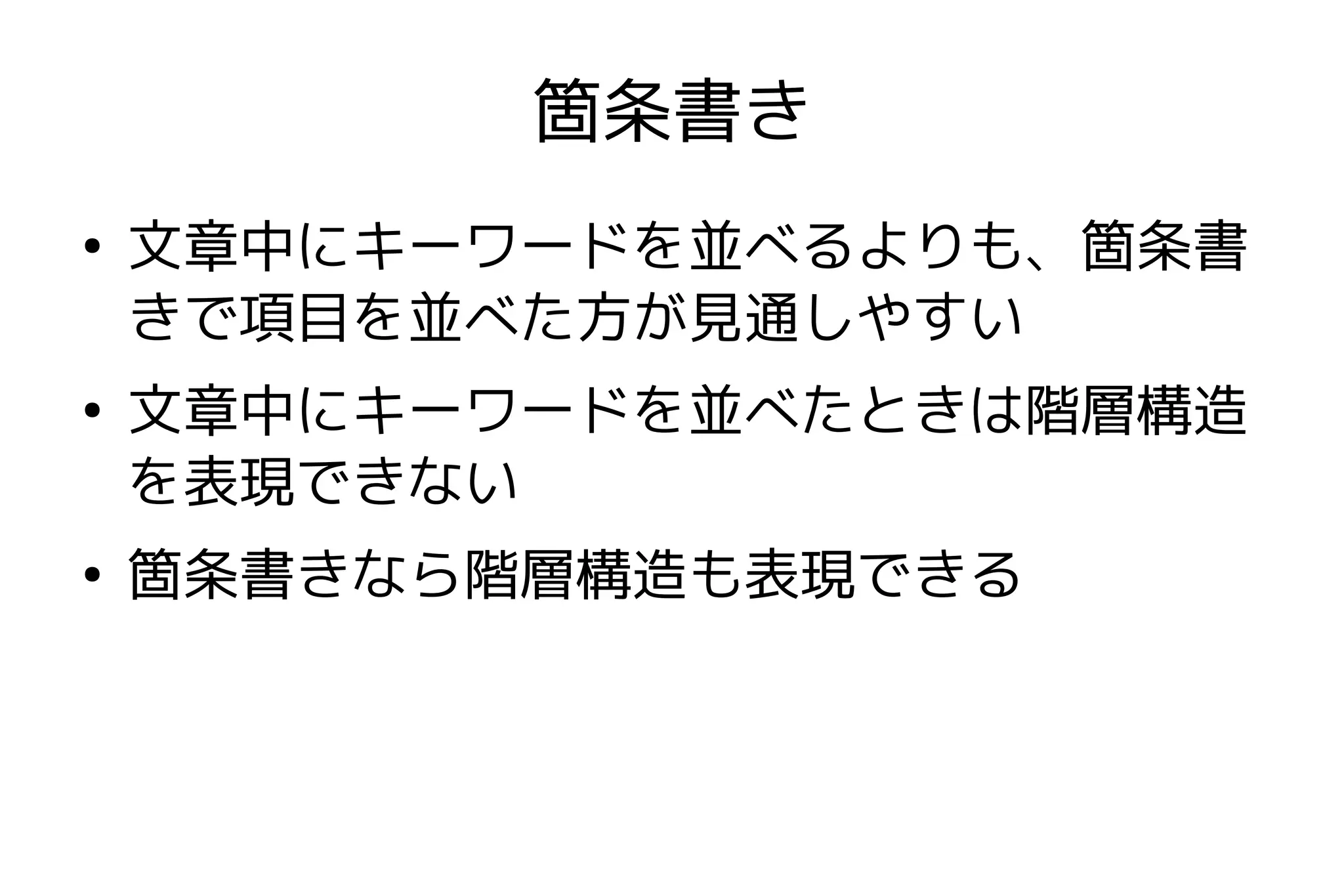 箇条書き
●
    文章中にキーワードを並べるよりも、箇条書
    きで項目を並べた方が見通しやすい
●
    文章中にキーワードを並べたときは階層構造
    を表現できない
●
    箇条書きなら階層構造も表現できる
 