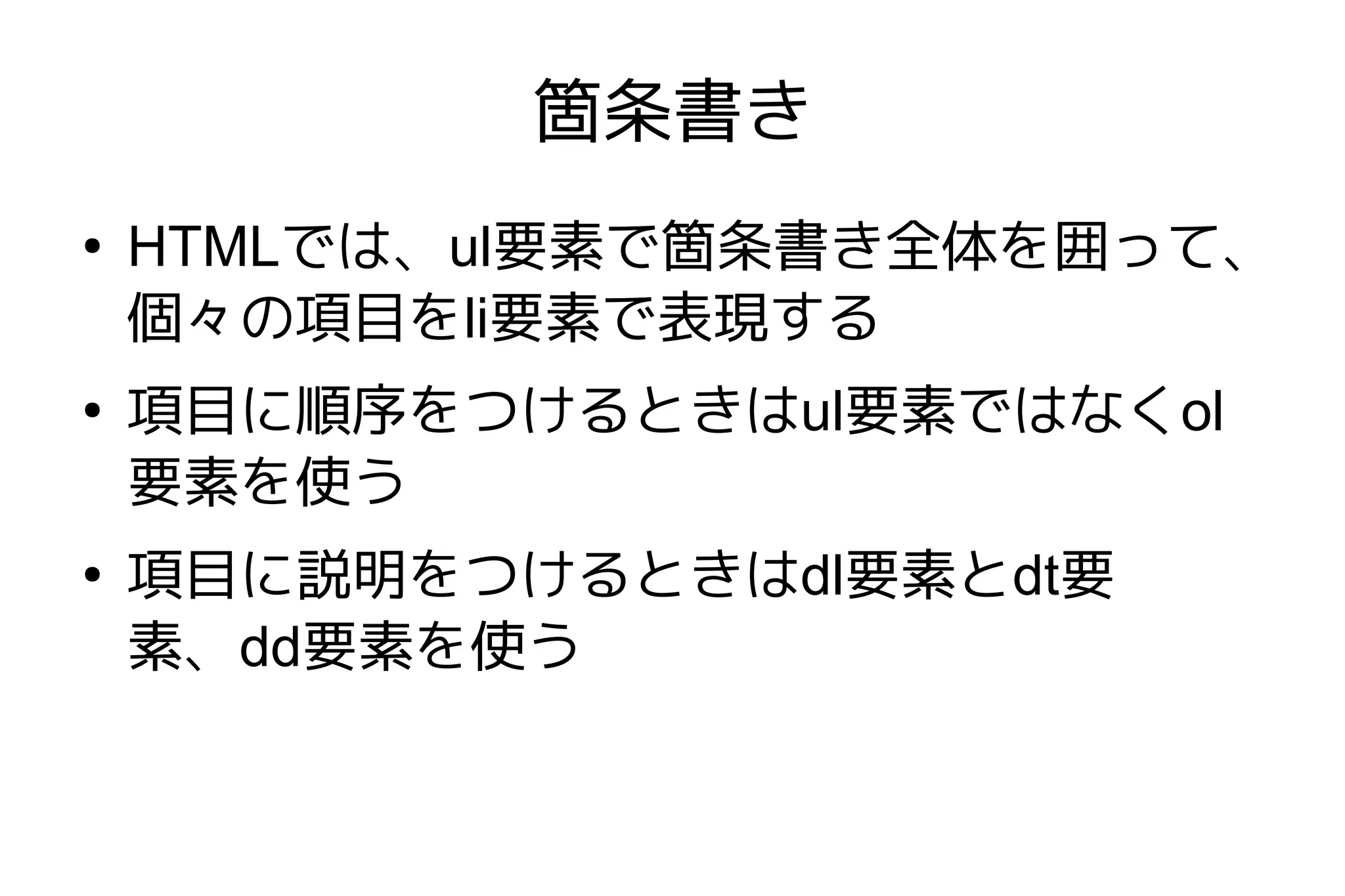 箇条書き
●
    HTMLでは、ul要素で箇条書き全体を囲って、
    個々の項目をli要素で表現する
●
    項目に順序をつけるときはul要素ではなくol
    要素を使う
●
    項目に説明をつけるときはdl要素とdt要
    素、dd要素を使う
 