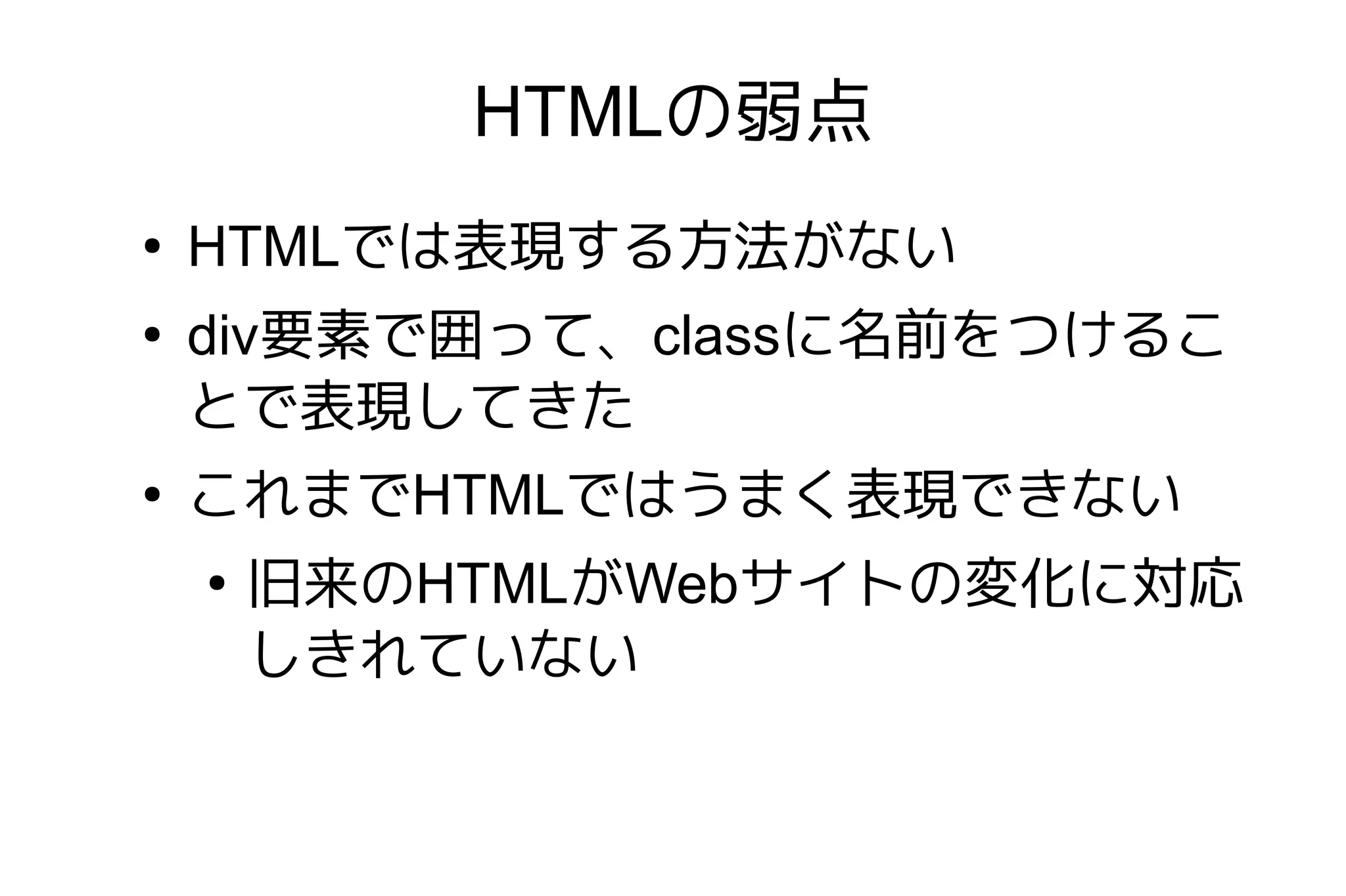HTMLの弱点
●
    HTMLでは表現する方法がない
●
    div要素で囲って、classに名前をつけるこ
    とで表現してきた
●
    これまでHTMLではうまく表現できない
    ●
        旧来のHTMLがWebサイトの変化に対応
        しきれていない
 