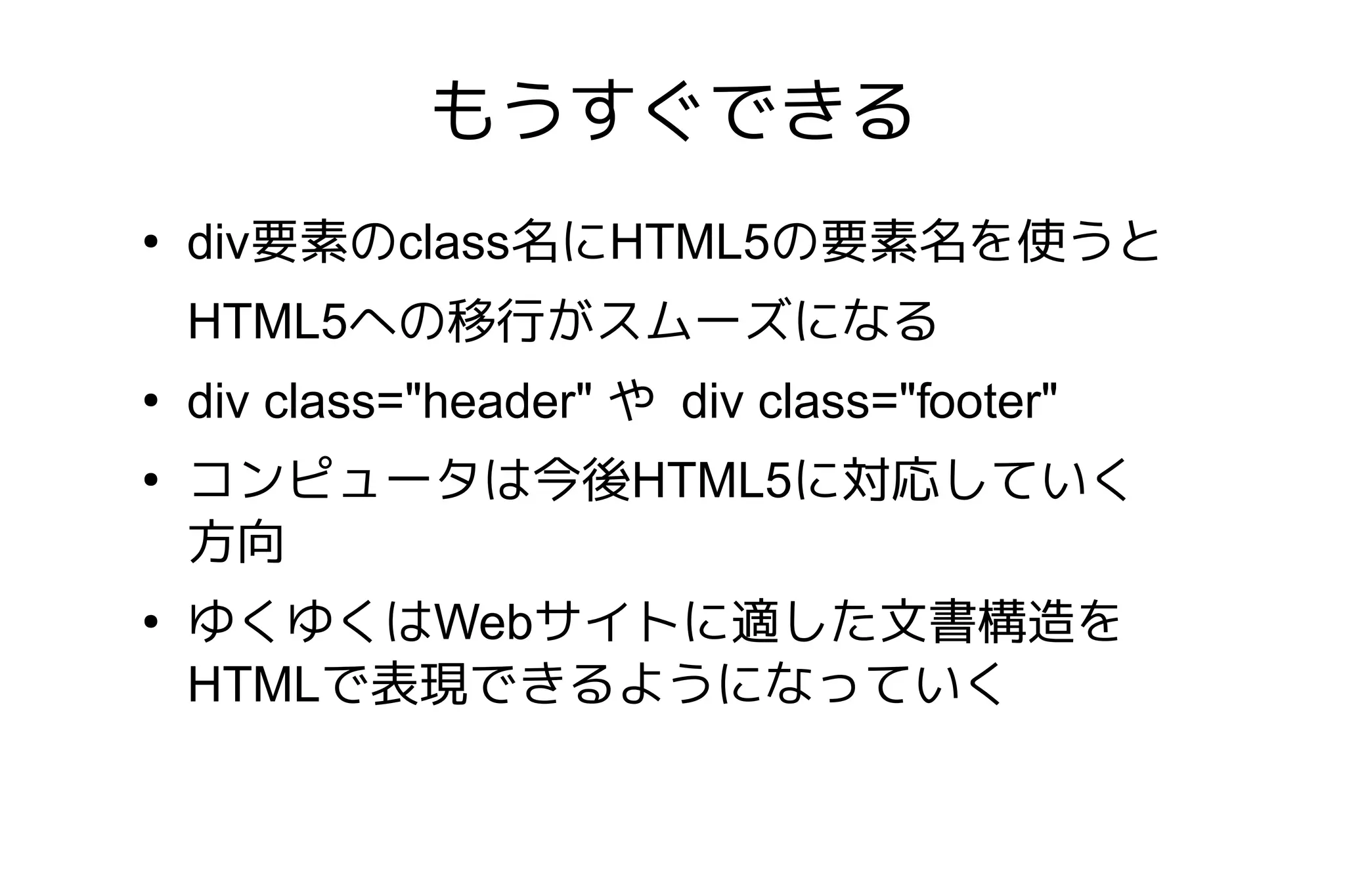 もうすぐできる
●
    div要素のclass名にHTML5の要素名を使うと
    HTML5への移行がスムーズになる
●
    div class="header" や div class="footer"
●
    コンピュータは今後HTML5に対応していく
    方向
●
    ゆくゆくはWebサイトに適した文書構造を
    HTMLで表現できるようになっていく
 