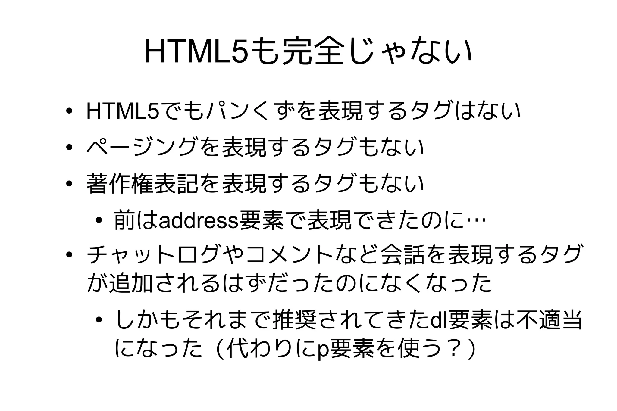HTML5も完全じゃない
●
    HTML5でもパンくずを表現するタグはない
●
    ページングを表現するタグもない
●
    著作権表記を表現するタグもない
    ●
        前はaddress要素で表現できたのに…
●
    チャットログやコメントなど会話を表現するタグ
    が追加されるはずだったのになくなった
    ●
        しかもそれまで推奨されてきたdl要素は不適当
        になった（代わりにp要素を使う？）
 