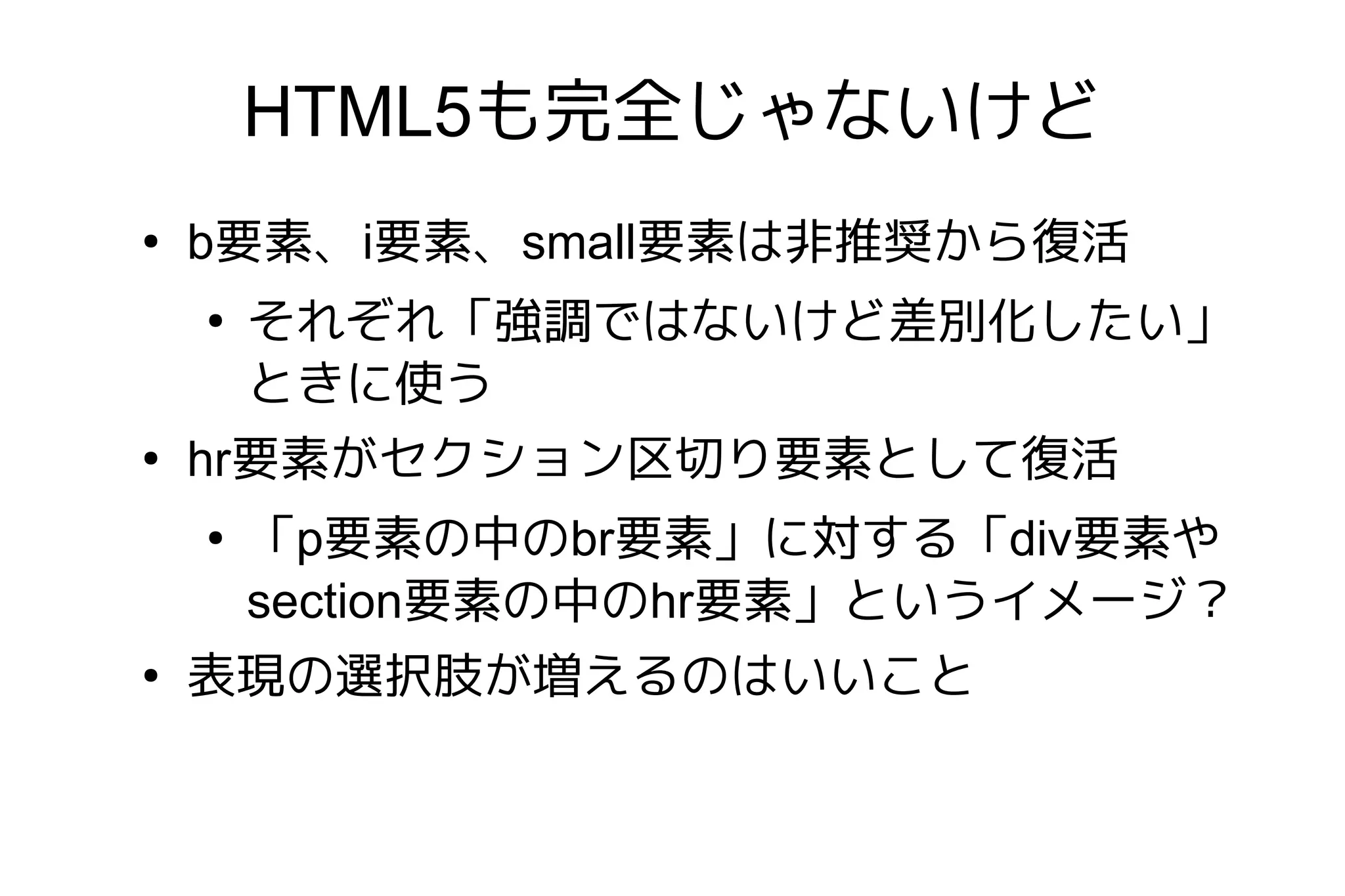HTML5も完全じゃないけど
●
    b要素、i要素、small要素は非推奨から復活
    ●
        それぞれ「強調ではないけど差別化したい」
        ときに使う
●
    hr要素がセクション区切り要素として復活
    ●
        「p要素の中のbr要素」に対する「div要素や
        section要素の中のhr要素」というイメージ？
●
    表現の選択肢が増えるのはいいこと
 