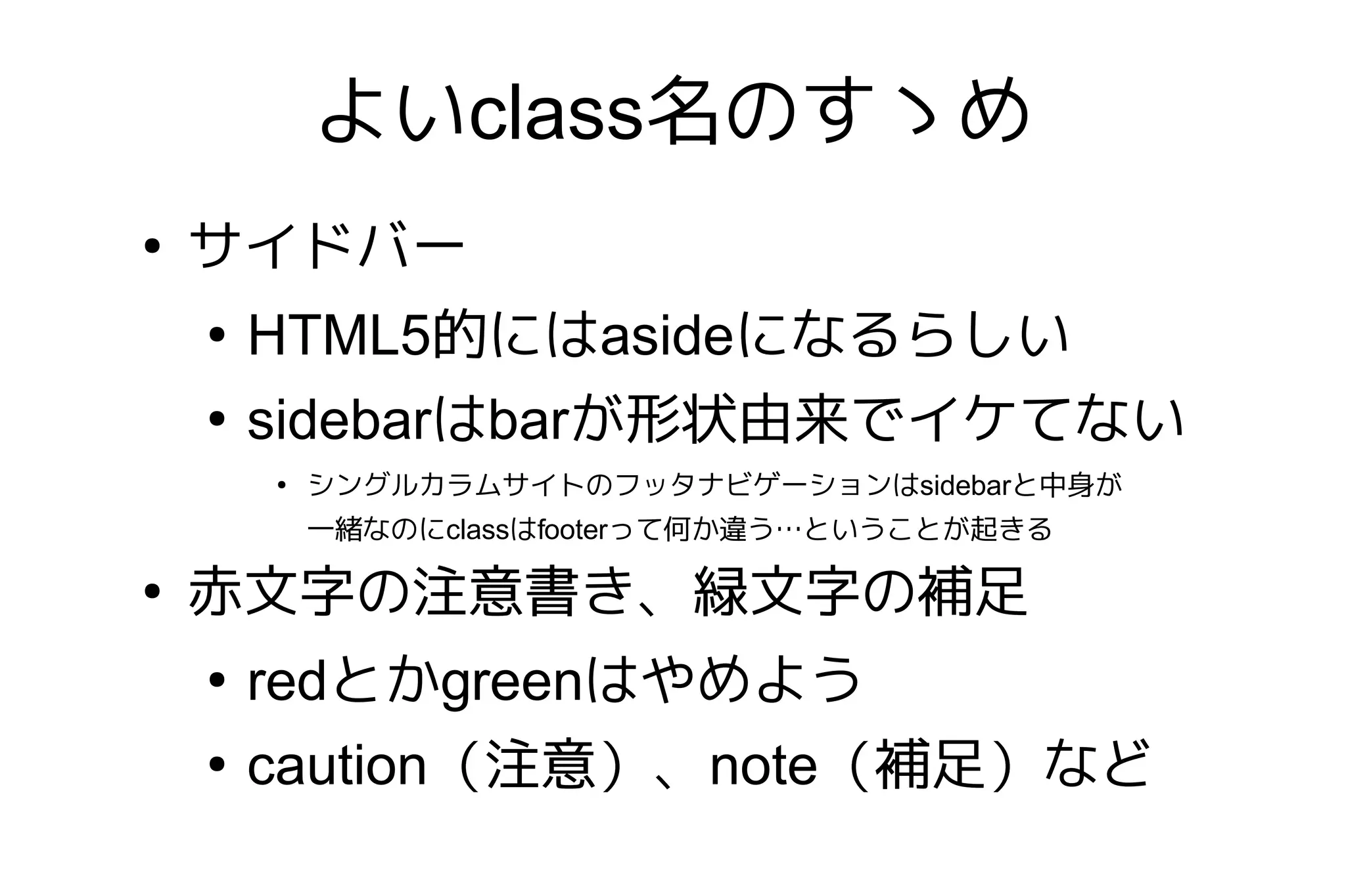 よいclass名のすゝめ
●
    サイドバー
    ●
        HTML5的にはasideになるらしい
    ●
        sidebarはbarが形状由来でイケてない
        ●
            シングルカラムサイトのフッタナビゲーションはsidebarと中身が
            一緒なのにclassはfooterって何か違う…ということが起きる

●
    赤文字の注意書き、緑文字の補足
    ●
        redとかgreenはやめよう
    ●
        caution（注意）、note（補足）など
 