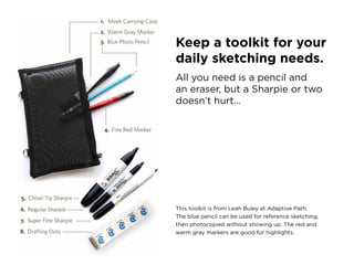 Keep a toolkit for your
daily sketching needs.
all you need is a pencil and
an eraser, but a sharpie or two
doesn’t hurt…




this toolkit is from leah Buley at adaptive path.
the blue pencil can be used for reference sketching,
then photocopied without showing up. the red and
warm gray markers are good for highlights.
 
