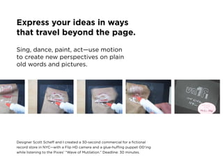 Express your ideas in ways
that travel beyond the page.

sing, dance, paint, act—use motion
to create new perspectives on plain
old words and pictures.




Designer scott scheff and i created a 30-second commercial for a fictional
record store in nyc—with a flip HD camera and a glue-huffing puppet oD’ing
while listening to the pixies’ “wave of mutilation.” Deadline: 30 minutes.
 