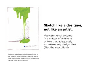 Sketch like a designer,
                                               not like an artist.
                                               you can sketch a comp
                                               in a matter of a minute
                                               or two that adequately
                                               expresses any design idea.
                                               (not the execution!)

Designer Jake rae created this sketch in a
few minutes for a in-class challenge. is any
other information necessary to convey what
the execution would require?
 